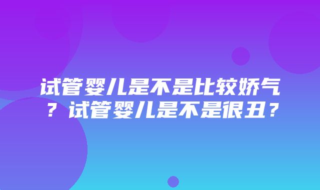 试管婴儿是不是比较娇气？试管婴儿是不是很丑？