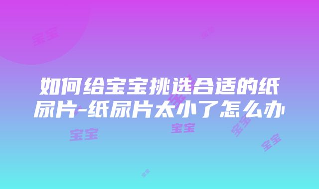 如何给宝宝挑选合适的纸尿片-纸尿片太小了怎么办