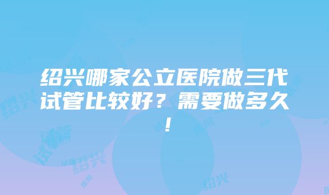 绍兴哪家公立医院做三代试管比较好？需要做多久！