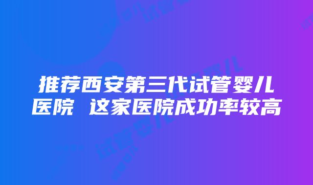 推荐西安第三代试管婴儿医院 这家医院成功率较高