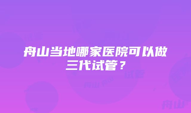 舟山当地哪家医院可以做三代试管？