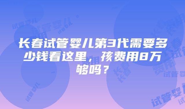 长春试管婴儿第3代需要多少钱看这里，孩费用8万够吗？