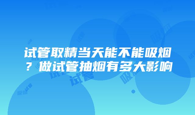 试管取精当天能不能吸烟？做试管抽烟有多大影响