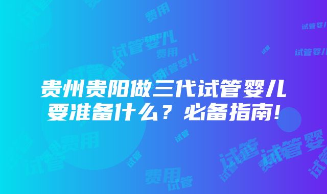 贵州贵阳做三代试管婴儿要准备什么？必备指南!