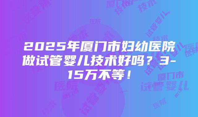 2025年厦门市妇幼医院做试管婴儿技术好吗？3-15万不等！