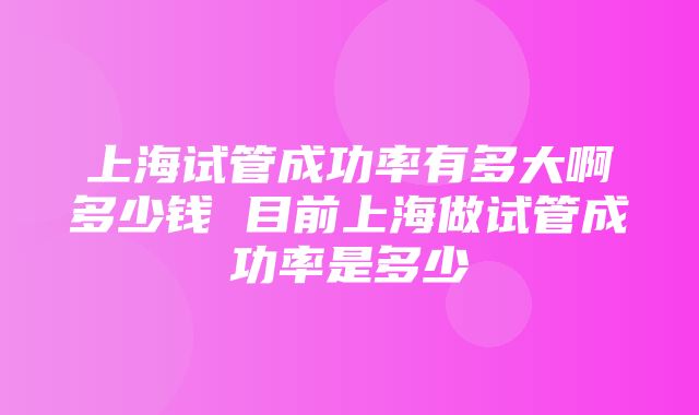 上海试管成功率有多大啊多少钱 目前上海做试管成功率是多少