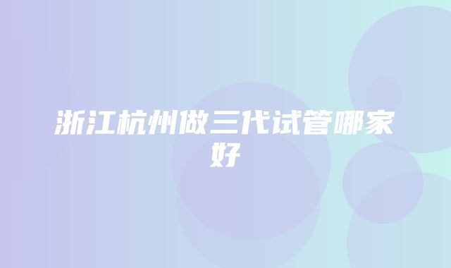 浙江杭州做三代试管哪家好