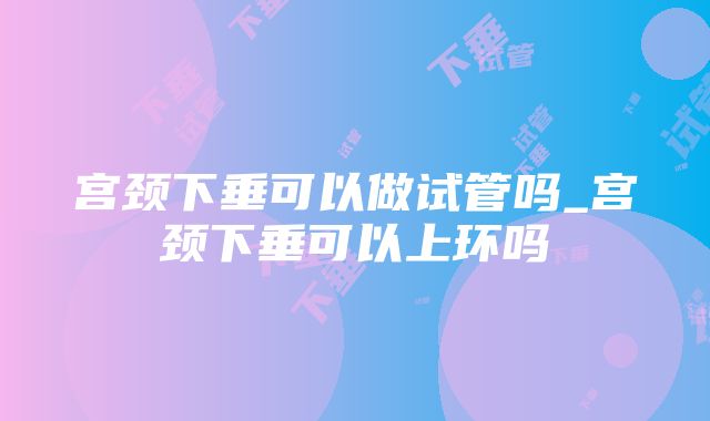 宫颈下垂可以做试管吗_宫颈下垂可以上环吗