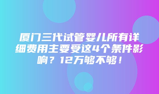 厦门三代试管婴儿所有详细费用主要受这4个条件影响？12万够不够！