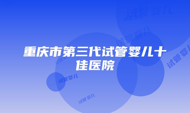 重庆市第三代试管婴儿十佳医院