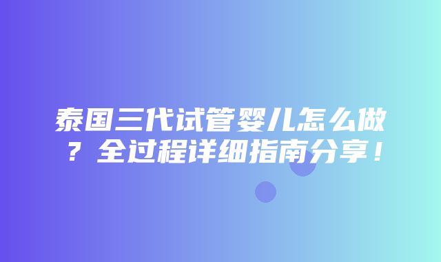 泰国三代试管婴儿怎么做？全过程详细指南分享！