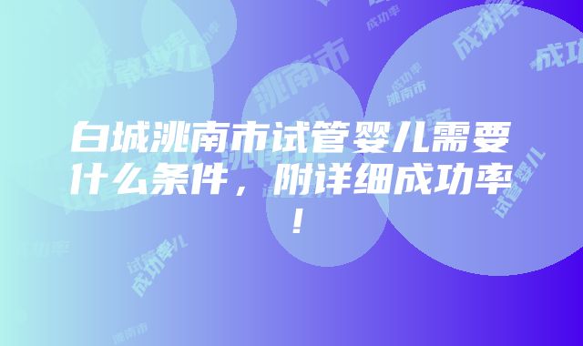 白城洮南市试管婴儿需要什么条件，附详细成功率！