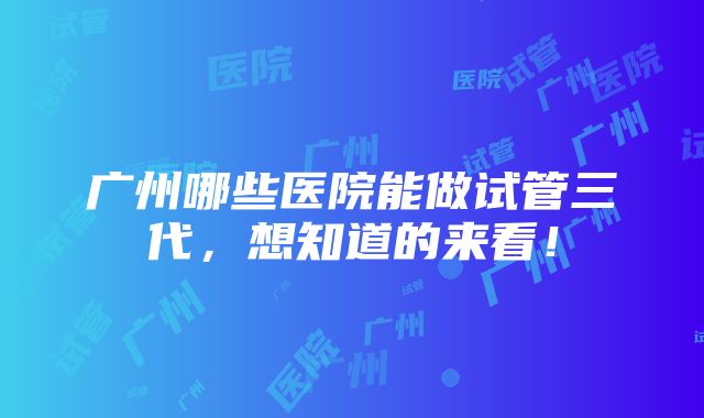 广州哪些医院能做试管三代，想知道的来看！