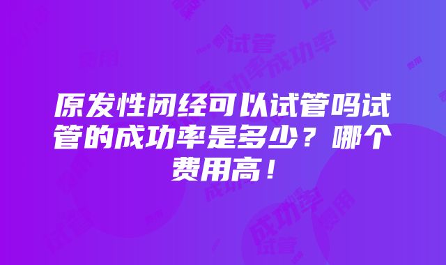 原发性闭经可以试管吗试管的成功率是多少？哪个费用高！