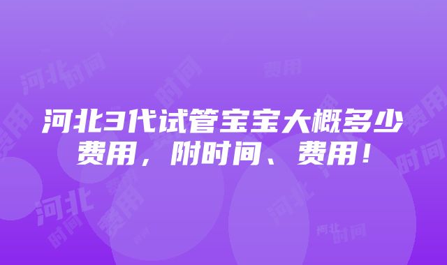 河北3代试管宝宝大概多少费用，附时间、费用！