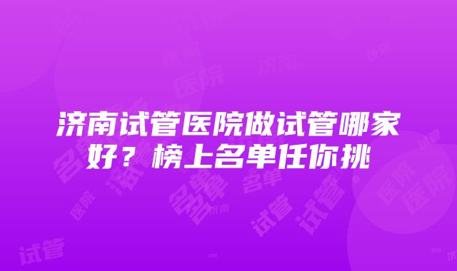 济南试管医院做试管哪家好？榜上名单任你挑