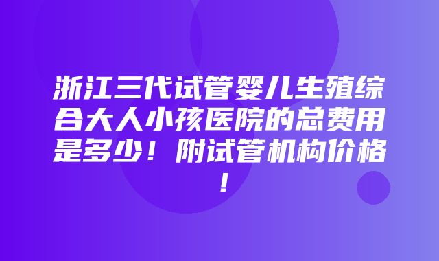 浙江三代试管婴儿生殖综合大人小孩医院的总费用是多少！附试管机构价格！