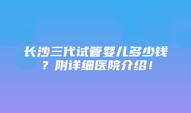 长沙三代试管婴儿多少钱？附详细医院介绍！