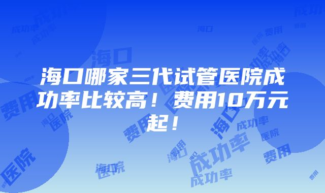 海口哪家三代试管医院成功率比较高！费用10万元起！