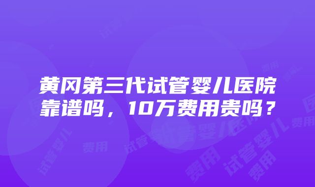 黄冈第三代试管婴儿医院靠谱吗，10万费用贵吗？