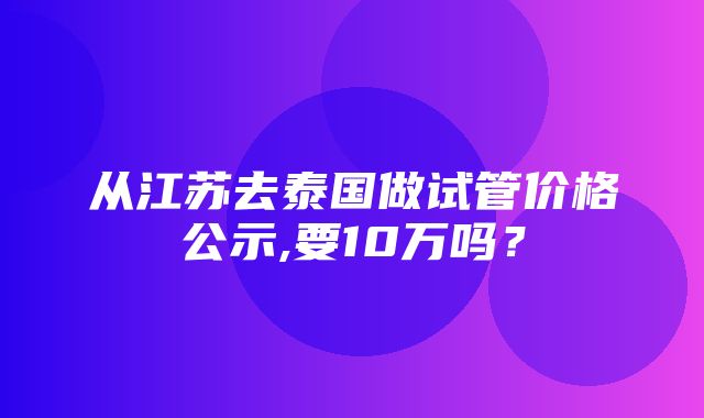 从江苏去泰国做试管价格公示,要10万吗？