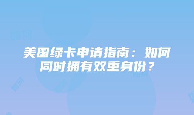 美国绿卡申请指南：如何同时拥有双重身份？