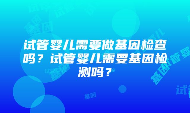 试管婴儿需要做基因检查吗？试管婴儿需要基因检测吗？