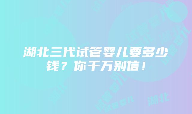 湖北三代试管婴儿要多少钱？你千万别信！