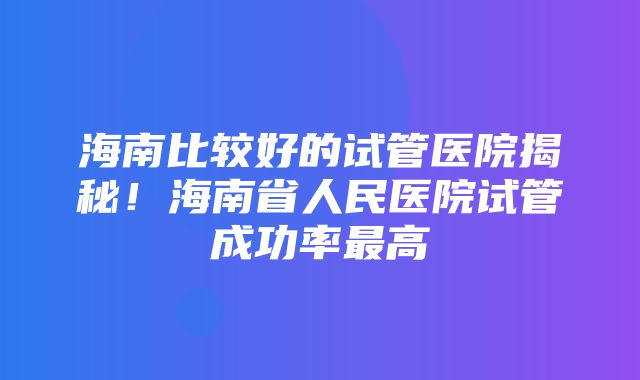 海南比较好的试管医院揭秘！海南省人民医院试管成功率最高