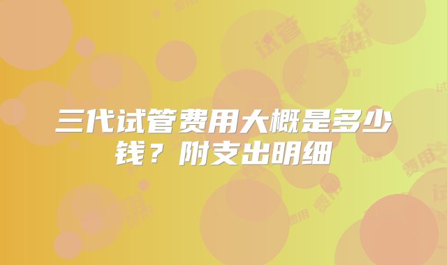 三代试管费用大概是多少钱？附支出明细