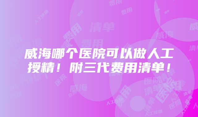 威海哪个医院可以做人工授精！附三代费用清单！