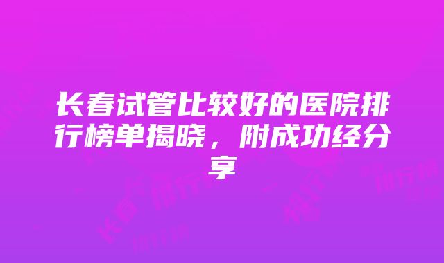 长春试管比较好的医院排行榜单揭晓，附成功经分享