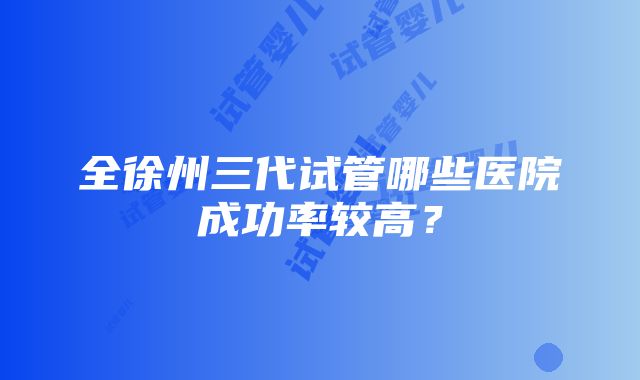 全徐州三代试管哪些医院成功率较高？