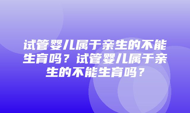 试管婴儿属于亲生的不能生育吗？试管婴儿属于亲生的不能生育吗？