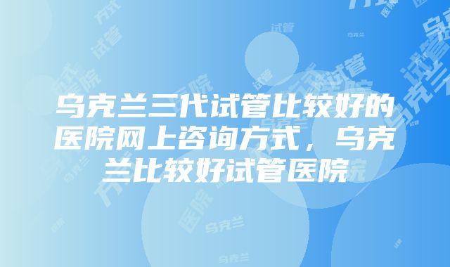 乌克兰三代试管比较好的医院网上咨询方式，乌克兰比较好试管医院