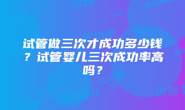 试管做三次才成功多少钱？试管婴儿三次成功率高吗？