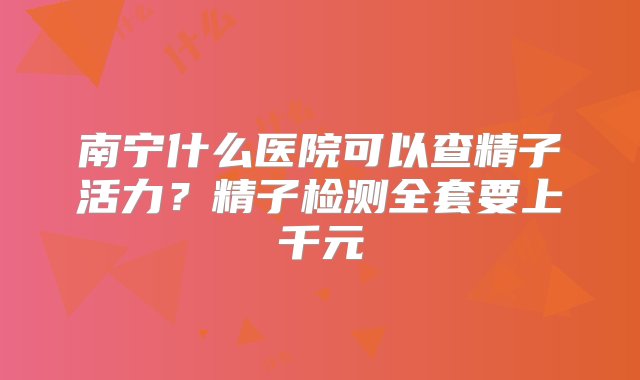 南宁什么医院可以查精子活力？精子检测全套要上千元