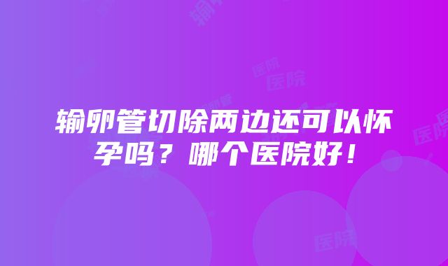 输卵管切除两边还可以怀孕吗？哪个医院好！