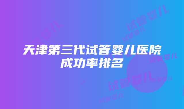 天津第三代试管婴儿医院成功率排名