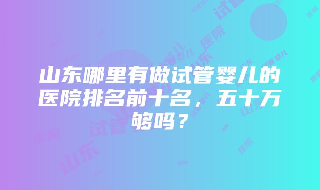 山东哪里有做试管婴儿的医院排名前十名，五十万够吗？