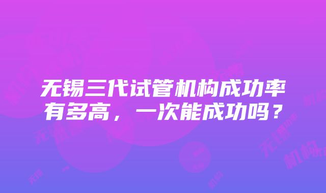 无锡三代试管机构成功率有多高，一次能成功吗？