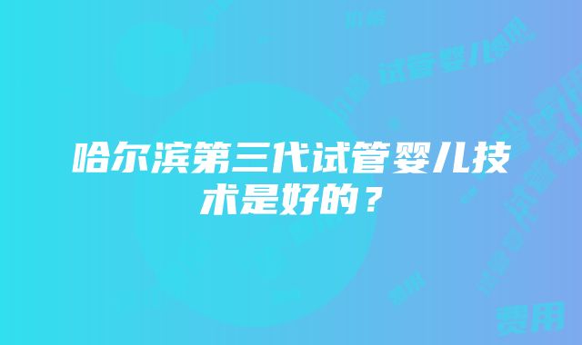 哈尔滨第三代试管婴儿技术是好的？