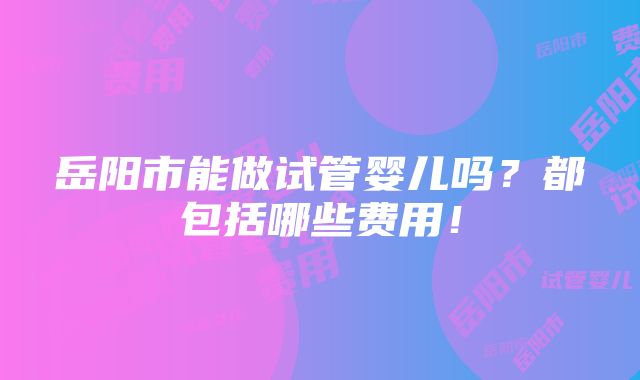 岳阳市能做试管婴儿吗？都包括哪些费用！