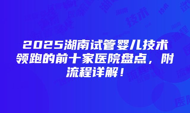 2025湖南试管婴儿技术领跑的前十家医院盘点，附流程详解！