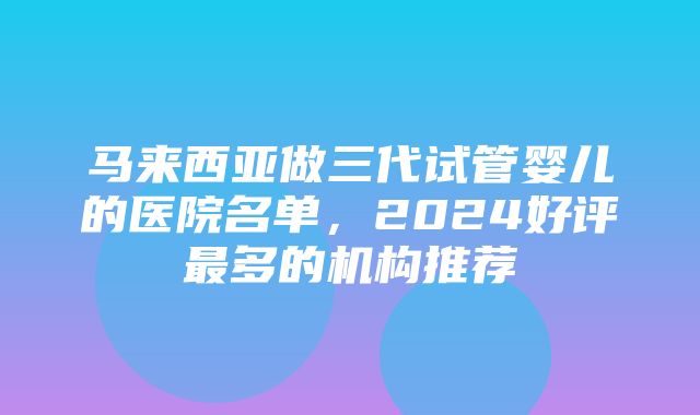 马来西亚做三代试管婴儿的医院名单，2024好评最多的机构推荐