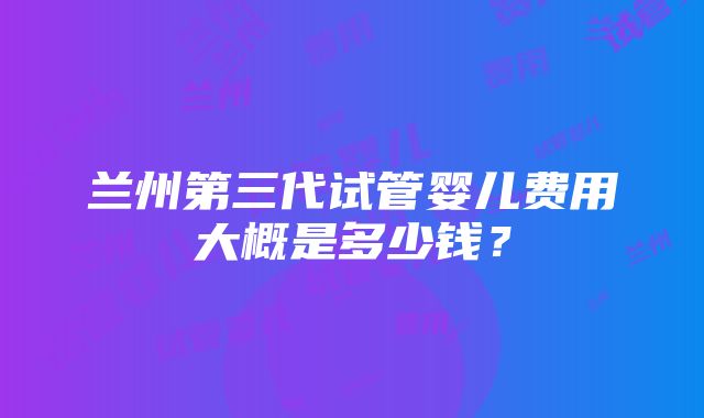 兰州第三代试管婴儿费用大概是多少钱？