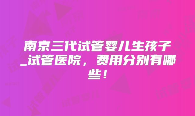 南京三代试管婴儿生孩子_试管医院，费用分别有哪些！