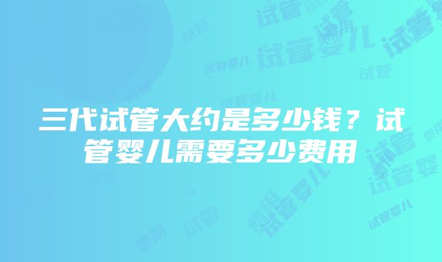 三代试管大约是多少钱？试管婴儿需要多少费用