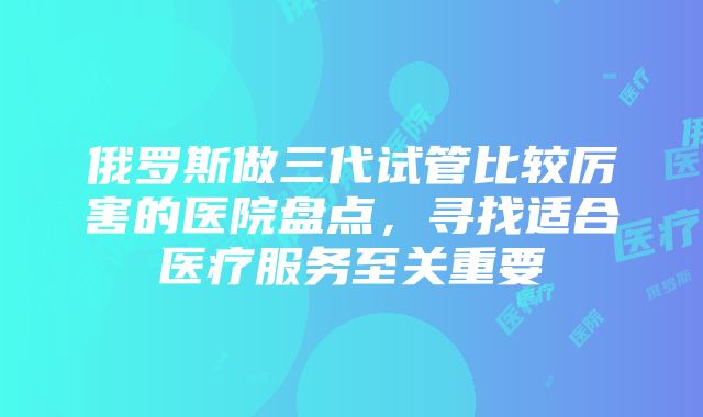 俄罗斯做三代试管比较厉害的医院盘点，寻找适合医疗服务至关重要