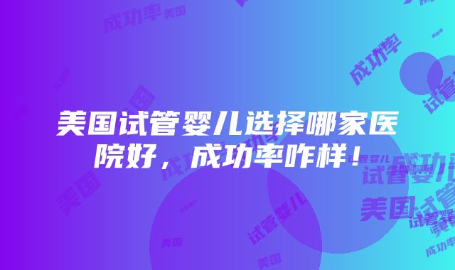 美国试管婴儿选择哪家医院好，成功率咋样！